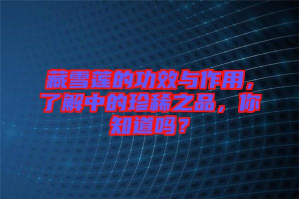 藏雪蓮的功效與作用，了解中的珍稀之品，你知道嗎？