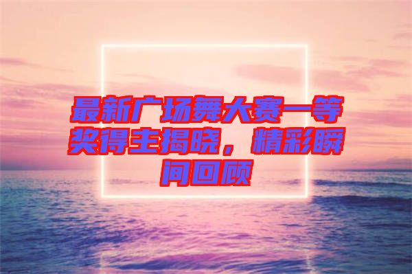 最新廣場舞大賽一等獎得主揭曉，精彩瞬間回顧
