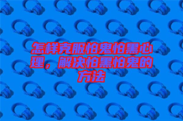 怎樣克服怕鬼怕黑心理，解決怕黑怕鬼的方法