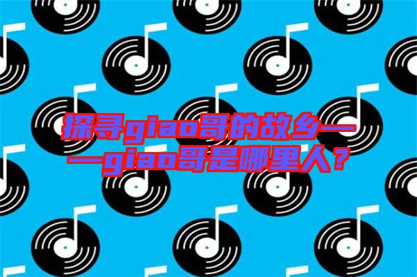 探尋giao哥的故鄉(xiāng)——giao哥是哪里人？