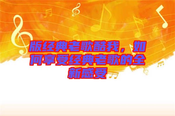 版經(jīng)典老歌酷我，如何享受經(jīng)典老歌的全新感受