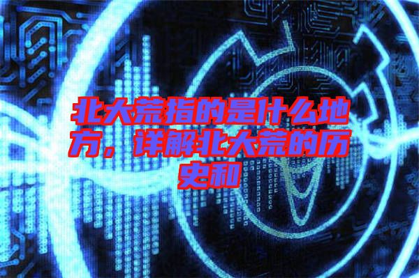 北大荒指的是什么地方，詳解北大荒的歷史和