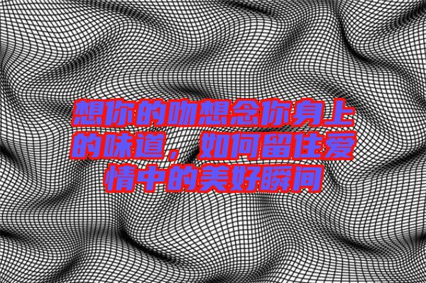 想你的吻想念你身上的味道，如何留住愛情中的美好瞬間