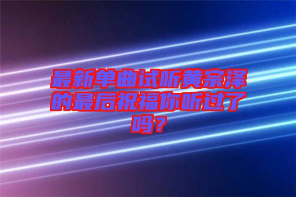 最新單曲試聽(tīng)黃宗澤的最后祝福你聽(tīng)過(guò)了嗎？