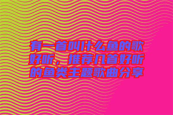 有一首叫什么魚的歌好聽，推薦幾首好聽的魚類主題歌曲分享