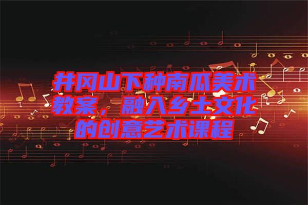 井岡山下種南瓜美術(shù)教案，融入鄉(xiāng)土文化的創(chuàng)意藝術(shù)課程