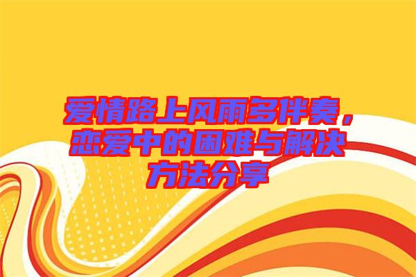 愛情路上風雨多伴奏，戀愛中的困難與解決方法分享