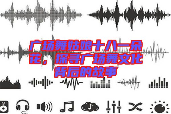 廣場舞姑娘十八一朵花，探尋廣場舞文化背后的故事