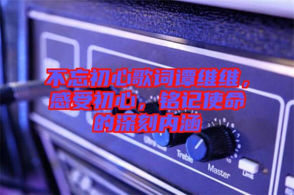 不忘初心歌詞譚維維，感受初心，銘記使命的深刻內(nèi)涵