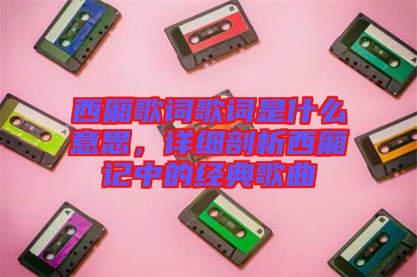 西廂歌詞歌詞是什么意思，詳細(xì)剖析西廂記中的經(jīng)典歌曲