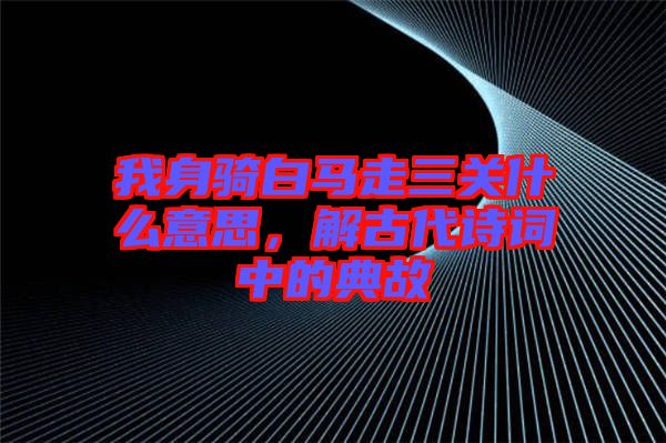 我身騎白馬走三關(guān)什么意思，解古代詩詞中的典故