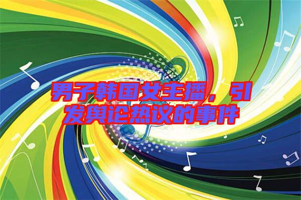 男子韓國(guó)女主播，引發(fā)輿論熱議的事件