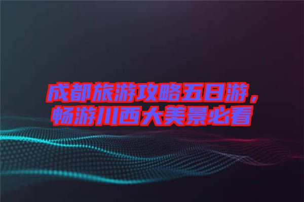 成都旅游攻略五日游，暢游川西大美景必看