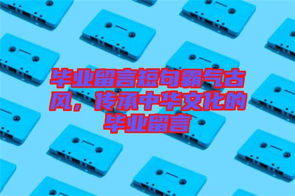 畢業(yè)留言短句霸氣古風，傳承中華文化的畢業(yè)留言