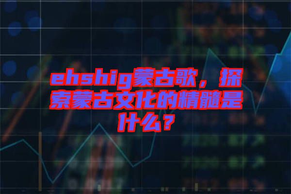 ehshig蒙古歌，探索蒙古文化的精髓是什么？