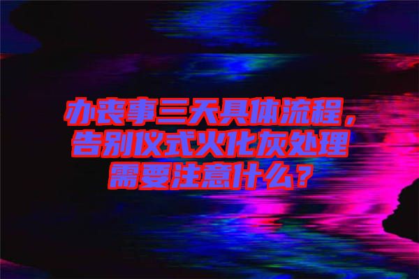 辦喪事三天具體流程，告別儀式火化灰處理需要注意什么？