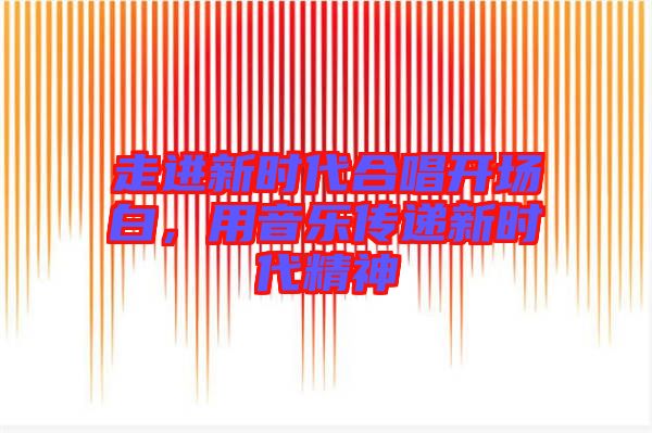 走進新時代合唱開場白，用音樂傳遞新時代精神