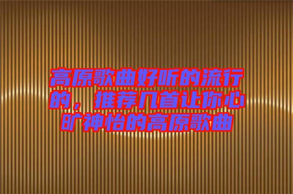 高原歌曲好聽(tīng)的流行的，推薦幾首讓你心曠神怡的高原歌曲