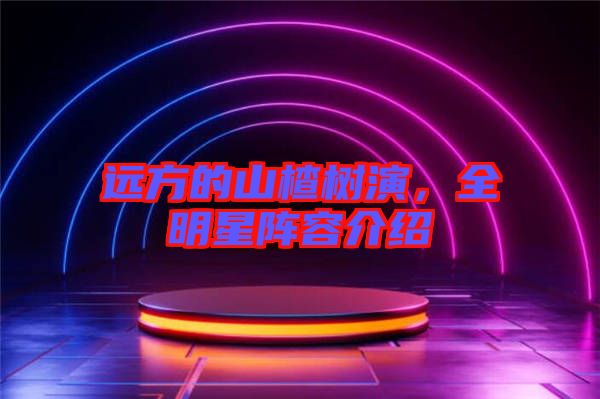 遠(yuǎn)方的山楂樹演，全明星陣容介紹