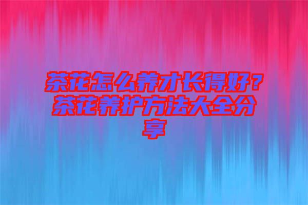 茶花怎么養(yǎng)才長得好？茶花養(yǎng)護方法大全分享