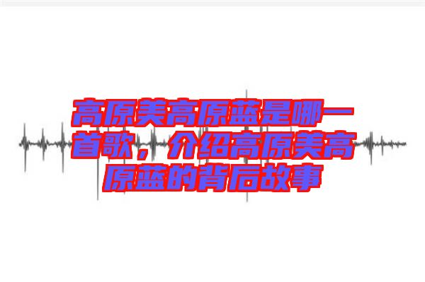 高原美高原藍(lán)是哪一首歌，介紹高原美高原藍(lán)的背后故事