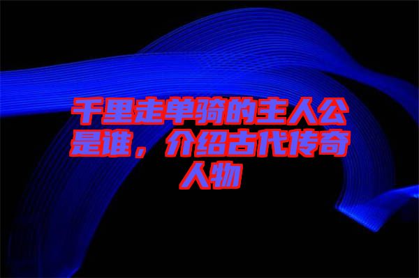 千里走單騎的主人公是誰，介紹古代傳奇人物