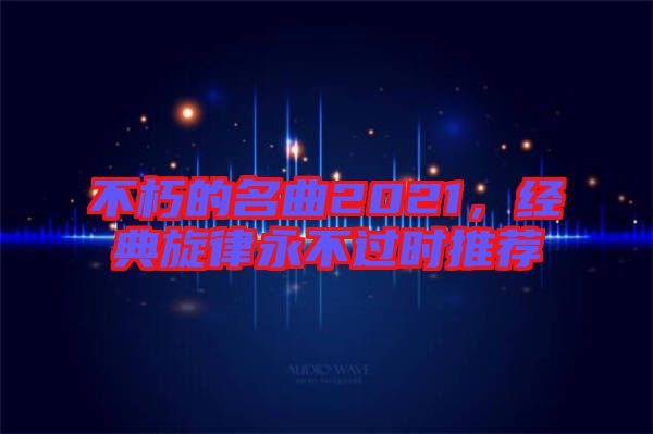 不朽的名曲2021，經(jīng)典旋律永不過時推薦