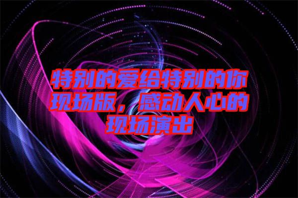 特別的愛給特別的你現(xiàn)場版，感動(dòng)人心的現(xiàn)場演出