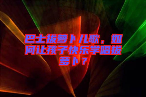 巴士拔蘿卜兒歌，如何讓孩子快樂學(xué)唱拔蘿卜？