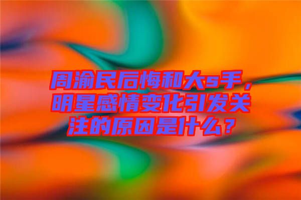 周渝民后悔和大s手，明星感情變化引發(fā)關(guān)注的原因是什么？