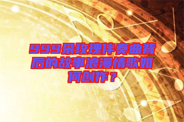 999朵玫瑰伴奏曲背后的故事浪漫情歌如何創(chuàng)作？