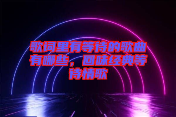 歌詞里有等待的歌曲有哪些，回味經(jīng)典等待情歌