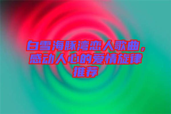 白雪海豚灣戀人歌曲，感動(dòng)人心的愛情旋律推薦