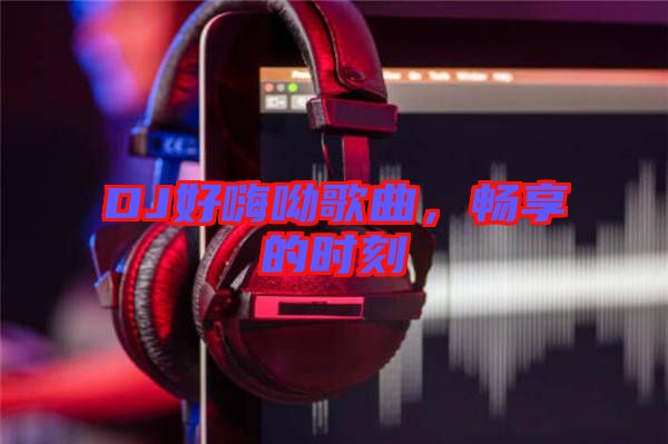 DJ好嗨呦歌曲，暢享的時(shí)刻