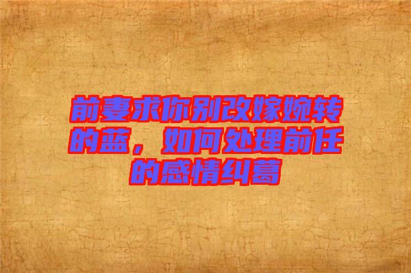 前妻求你別改嫁婉轉(zhuǎn)的藍，如何處理前任的感情糾葛