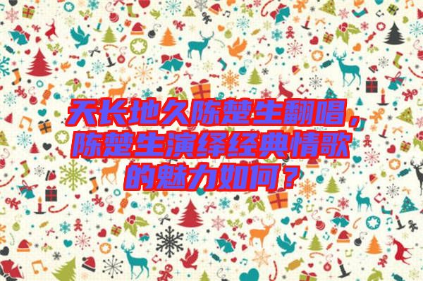 天長地久陳楚生翻唱，陳楚生演繹經(jīng)典情歌的魅力如何？