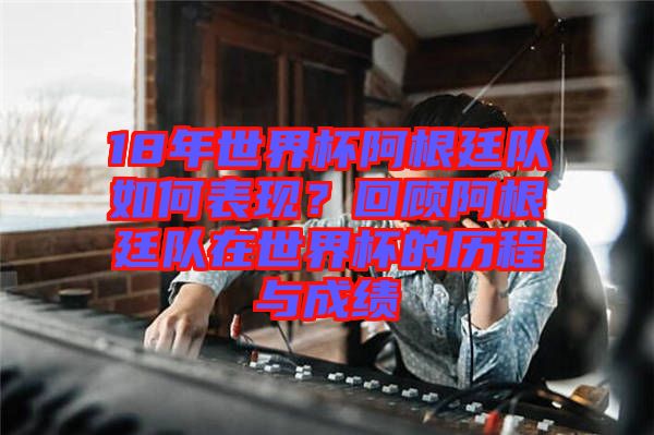 18年世界杯阿根廷隊如何表現(xiàn)？回顧阿根廷隊在世界杯的歷程與成績