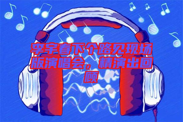 李宇春下個路見現(xiàn)場版演唱會，精演出回顧