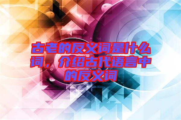 古老的反義詞是什么詞，介紹古代語言中的反義詞