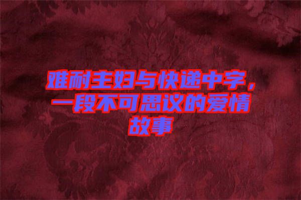 難耐主婦與快遞中字，一段不可思議的愛(ài)情故事
