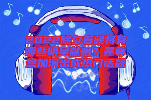 2022除夕春晚將有哪些明星獻(xiàn)唱？霍尊參加演出成熱門話題