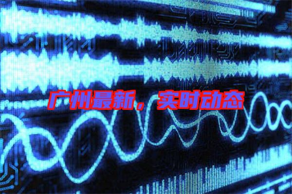 廣州最新，實時動態(tài)