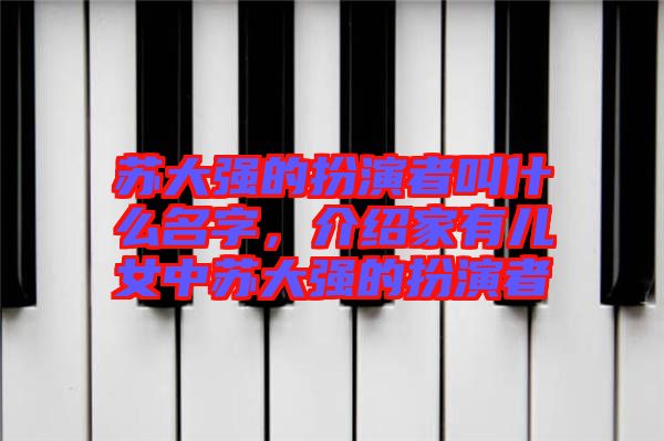 蘇大強(qiáng)的扮演者叫什么名字，介紹家有兒女中蘇大強(qiáng)的扮演者