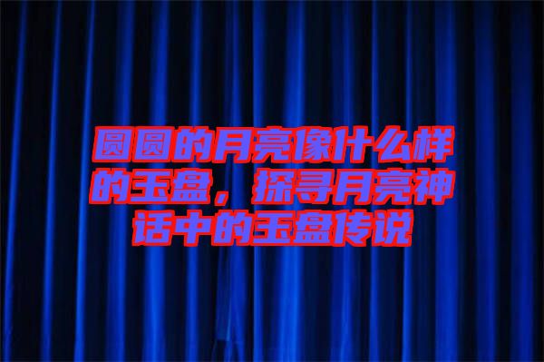 圓圓的月亮像什么樣的玉盤，探尋月亮神話中的玉盤傳說