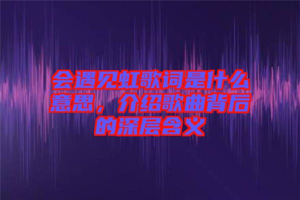 會遇見虹歌詞是什么意思，介紹歌曲背后的深層含義