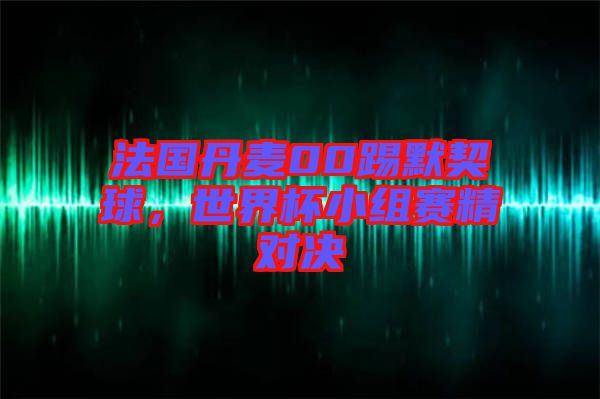法國(guó)丹麥00踢默契球，世界杯小組賽精對(duì)決