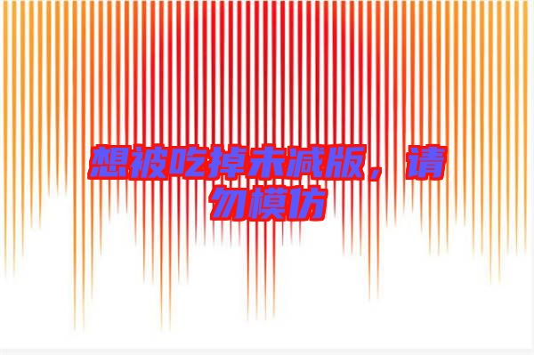 想被吃掉未減版，請(qǐng)勿模仿