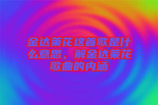 金達萊花這首歌是什么意思，解金達萊花歌曲的內(nèi)涵