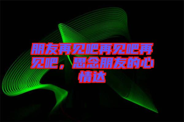朋友再見吧再見吧再見吧，思念朋友的心情達(dá)