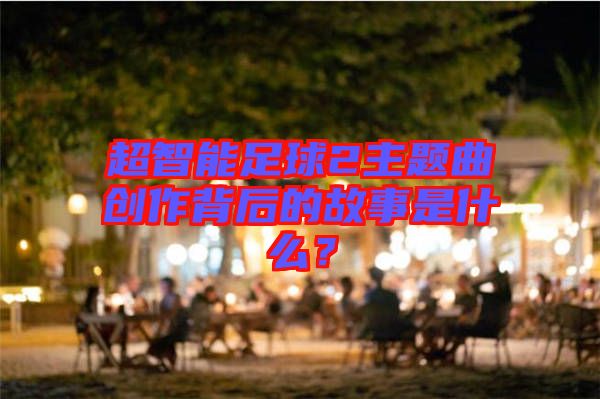 超智能足球2主題曲創(chuàng)作背后的故事是什么？